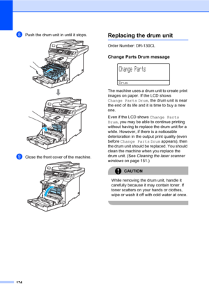 Page 186174
hPush the drum unit in until it stops. 
iClose the front cover of the machine. 
Replacing the drum unitC
Order Number: DR-130CL
Change Parts Drum messageC
 
Change Parts
Drum
The machine uses a drum unit to create print 
images on paper. If the LCD shows 
Change Parts Drum, the drum unit is near 
the end of its life and it is time to buy a new 
one.
Even if the LCD shows Change Parts 
Drum, you may be able to continue printing 
without having to replace the drum unit for a 
while. However, if there...