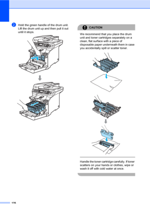 Page 188176
bHold the green handle of the drum unit. 
Lift the drum unit up and then pull it out 
until it stops.
 
CAUTION 
We recommend that you place the drum 
unit and toner cartridges separately on a 
clean, flat surface with a piece of 
disposable paper underneath them in case 
you accidentally spill or scatter toner.
 
 
 
 
Handle the toner cartridge carefully. If toner 
scatters on your hands or clothes, wipe or 
wash it off with cold water at once.
 
 