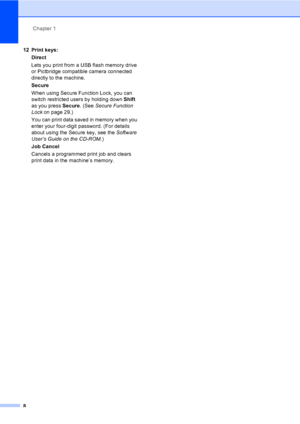 Page 20Chapter 1
8
12 Print keys:
Direct
Lets you print from a USB flash memory drive 
or Pictbridge compatible camera connected 
directly to the machine.
Secure
When using Secure Function Lock, you can 
switch restricted users by holding down Shift 
as you press Secure. (See Secure Function 
Lockon page 29.)
You can print data saved in memory when you 
enter your four-digit password. (For details 
about using the Secure key, see the Software 
User’s Guide on the CD-ROM.)
Job Cancel
Cancels a programmed print...