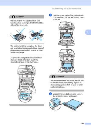 Page 195Troubleshooting and routine maintenance
183
C
CAUTION 
Make sure that you use the drum unit 
handles when carrying it. DO NOT hold the 
sides of the drum unit.
 
 
 
We recommend that you place the drum 
unit on a flat surface protected by a piece of 
disposable paper or cloth in case of toner 
scatter or spillage.
  
To prevent damage to the machine from 
static electricity, DO NOT touch the 
electrodes shown in the illustration.
 
 
dHold the green parts of the belt unit with 
both hands and lift the...