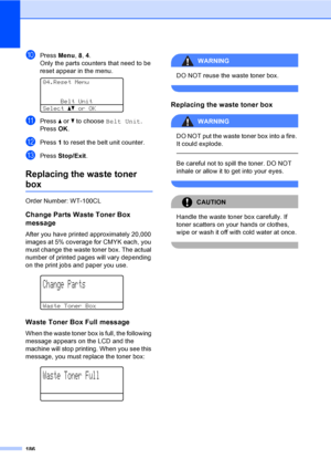 Page 198186
jPress Menu, 8, 4.
Only the parts counters that need to be 
reset appear in the menu.
 
84.Reset Menu
Belt Unit
Selectabor OK
kPress a or b to choose Belt Unit.
Press OK.
lPress 1 to reset the belt unit counter.
mPress Stop/Exit.
Replacing the waste toner 
boxC
Order Number: WT-100CL
Change Parts Waste Toner Box 
message
C
After you have printed approximately 20,000 
images at 5% coverage for CMYK each, you 
must change the waste toner box. The actual 
number of printed pages will vary depending 
on...