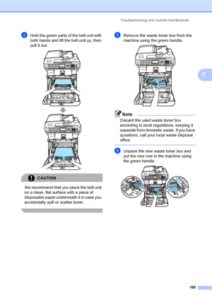 Page 201Troubleshooting and routine maintenance
189
C
dHold the green parts of the belt unit with 
both hands and lift the belt unit up, then 
pull it out.
 
CAUTION 
We recommend that you place the belt unit 
on a clean, flat surface with a piece of 
disposable paper underneath it in case you 
accidentally spill or scatter toner.
 
eRemove the waste toner box from the 
machine using the green handle.
 
Note
Discard the used waste toner box 
according to local regulations, keeping it 
separate from domestic...