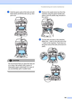 Page 207Troubleshooting and routine maintenance
195
C
hHold the green parts of the belt unit with 
both hands and lift the belt unit up, then 
pull it out.
 
CAUTION 
We recommend that you place the belt unit 
on a clean, flat surface with a piece of 
disposable paper underneath it in case of 
you accidentally spill or scatter toner.
 
iRemove the waste toner box from the 
machine using the green handle and 
place it into the plastic bag included in 
the carton.
 
jPut the belt unit back in the machine. 
Match...