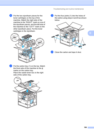 Page 211Troubleshooting and routine maintenance
199
C
tPut the two styrofoam pieces for the 
toner cartridges on the top of the 
machine. Match the right side of the 
machine to the “RIGHT” mark on one of 
the styrofoam pieces, and the left side of 
the machine to the “LEFT” mark on the 
other styrofoam piece. Put the toner 
cartridges in the styrofoam.
 
uPut the carton tray (1) on the top. Match 
the front side of the machine to the   
marks on the carton tray. 
Place the waste toner box in the right 
side of...