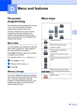 Page 213201
D
D
On-screen 
programming
D
Your machine has been designed to be easy 
to use. The LCD provides on-screen 
programming using the menu keys.
We have created step by step on-screen 
instructions to help you program your 
machine. Simply follow the steps as they 
guide you through the menu selections and 
programming options.
Menu tableD
You can program your machine by using the 
Menu tableon page 203. These pages list 
the menu selections and options.
Press Menu followed by the menu numbers 
to...