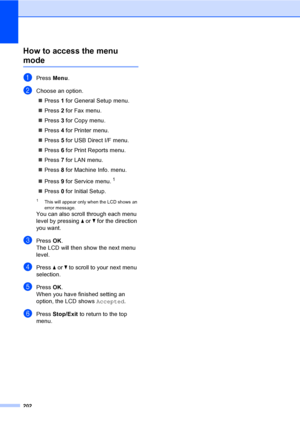 Page 214202
How to access the menu 
modeD
aPress Menu.
bChoose an option.
„Press 1 for General Setup menu.
„Press 2 for Fax menu.
„Press 3 for Copy menu.
„Press 4 for Printer menu.
„Press 5 for USB Direct I/F menu.
„Press 6 for Print Reports menu.
„Press 7 for LAN menu.
„Press 8 for Machine Info. menu.
„Press 9 for Service menu.
1
„Press 0 for Initial Setup.
1This will appear only when the LCD shows an 
error message.
You can also scroll through each menu 
level by pressing a or b for the direction 
you want....