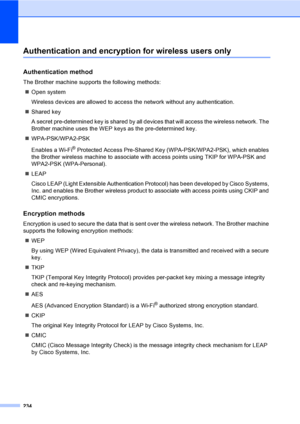Page 246234
Authentication and encryption for wireless users onlyE
Authentication methodE
The Brother machine supports the following methods:
„Open system
Wireless devices are allowed to access the network without any authentication.
„Shared key
A secret pre-determined key is shared by all devices that will access the wireless network. The 
Brother machine uses the WEP keys as the pre-determined key.
„WPA-PSK/WPA2-PSK
Enables a Wi-Fi
® Protected Access Pre-Shared Key (WPA-PSK/WPA2-PSK), which enables 
the...