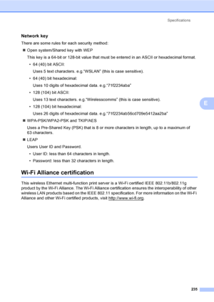 Page 247Specifications
235
E
Network keyE
There are some rules for each security method:
„Open system/Shared key with WEP
This key is a 64-bit or 128-bit value that must be entered in an ASCII or hexadecimal format.
• 64 (40) bit ASCII:
Uses 5 text characters. e.g.“WSLAN” (this is case sensitive).
• 64 (40) bit hexadecimal:
Uses 10 digits of hexadecimal data. e.g.“71f2234aba”
• 128 (104) bit ASCII:
Uses 13 text characters. e.g.“Wirelesscomms” (this is case sensitive).
• 128 (104) bit hexadecimal:
Uses 26 digits...