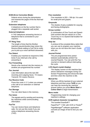 Page 249Glossary
237
F
ECM (Error Correction Mode)
Detects errors during fax transmission 
and resends the pages of the fax that had 
an error.
Extension telephone
A telephone on the fax number that is 
plugged into a separate wall socket.
External telephone
A TAD (telephone answering device) or 
telephone that is connected to your 
machine.
F/T Ring Time
The length of time that the Brother 
machine pseudo/double-rings (when the 
Receive Mode setting is Fax/Tel) to notify 
you to pick up a voice call that it...