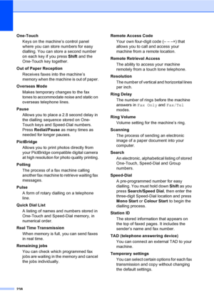 Page 250238
One-Touch
Keys on the machine’s control panel 
where you can store numbers for easy 
dialling. You can store a second number 
on each key if you press Shift and the 
One-Touch key together.
Out of Paper Reception
Receives faxes into the machine’s 
memory when the machine is out of paper.
Overseas Mode
Makes temporary changes to the fax 
tones to accommodate noise and static on 
overseas telephone lines.
Pause
Allows you to place a 2.8 second delay in 
the dialling sequence stored on One-
Touch keys...