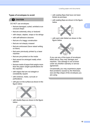 Page 27Loading paper and documents
15
2
Types of envelopes to avoid2
CAUTION 
DO NOT use envelopes:
• that are damaged, curled, wrinkled or an 
unusual shape
• that are extremely shiny or textured
• with clasps, staples, snaps or tie strings
• with self-adhesive closures
• that are of a baggy construction
• that are not sharply creased
• that are embossed (have raised writing 
on them)
• that were previously printed by a laser 
machine
• that are pre-printed on the inside
• that cannot be arranged neatly when...