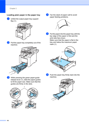 Page 30Chapter 2
18
Loading plain paper in the paper tray2
aUnfold the output paper tray support 
flap (1).
 
bPull the paper tray completely out of the 
machine.
 
cWhile pressing the green paper-guide 
release lever (1), slide the paper guides 
to fit the paper size. Make sure that the 
guides are firmly in the slots. 
 
dFan the stack of paper well to avoid 
paper feeding problems.
 
ePut the paper into the paper tray with the 
top edge of the paper in first and the 
print side face down.
Make sure that the...