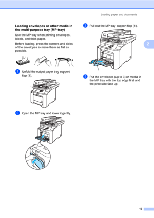 Page 31Loading paper and documents
19
2
Loading envelopes or other media in 
the multi-purpose tray (MP tray)
2
Use the MP tray when printing envelopes, 
labels, and thick paper.
Before loading, press the corners and sides 
of the envelopes to make them as flat as 
possible.
 
aUnfold the output paper tray support 
flap (1).
 
bOpen the MP tray and lower it gently. 
cPull out the MP tray support flap (1). 
dPut the envelopes (up to 3) or media in 
the MP tray with the top edge first and 
the print side face...