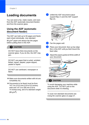 Page 32Chapter 2
20
Loading documents2
You can send a fax, make copies, and scan 
from the ADF (automatic document feeder) 
and from the scanner glass.
Using the ADF (automatic 
document feeder)2
The ADF can hold up to 50 pages and feeds 
each sheet individually. Use standard 
80 g/m
2 paper and always fan the pages 
before putting them in the ADF.
CAUTION 
DO NOT leave thick documents on the 
scanner glass. If you do this, the ADF may 
jam.
  
DO NOT use paper that is curled, wrinkled, 
folded, ripped,...