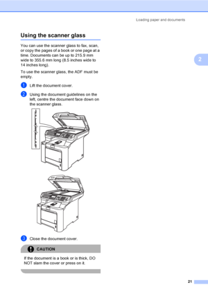 Page 33Loading paper and documents
21
2
Using the scanner glass2
You can use the scanner glass to fax, scan, 
or copy the pages of a book or one page at a 
time. Documents can be up to 215.9 mm 
wide to 355.6 mm long (8.5 inches wide to 
14 inches long).
To use the scanner glass, the ADF must be 
empty.
aLift the document cover.
bUsing the document guidelines on the 
left, centre the document face down on 
the scanner glass.
 
 
cClose the document cover.
CAUTION 
If the document is a book or is thick, DO 
NOT...