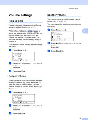 Page 37General setup
25
3
Volume settings3
Ring volume3
You can choose a ring volume level from a 
range of settings, from High to Off.
While in Fax mode press   or   to 
adjust the volume level. The LCD shows the 
current setting, and each key press will 
change the volume to the next level. The 
machine will keep the new setting until you 
change it.
You can also change the ring volume through 
the menu:
aPress Menu, 1, 4, 1. 
14.Volume
1.Ring
aMed
bHigh
Selectabor OK
bPress a or b to choose Off, Low, Med or...