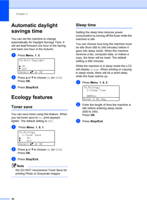 Page 38Chapter 3
26
Automatic daylight 
savings time
3
You can set the machine to change 
automatically for Daylight Savings Time. It 
will set itself forward one hour in the Spring, 
and back one hour in the Autumn.
aPress Menu, 1, 5. 
15.Auto Daylight
aOn
bOff
Selectabor OK
bPress a or b to choose On (or Off).
PressOK.
cPress Stop/Exit.
Ecology features3
Toner save3
You can save toner using this feature. When 
you set toner save to On, print appears 
lighter. The default setting is Off.
a Press Menu, 1, 6, 1....