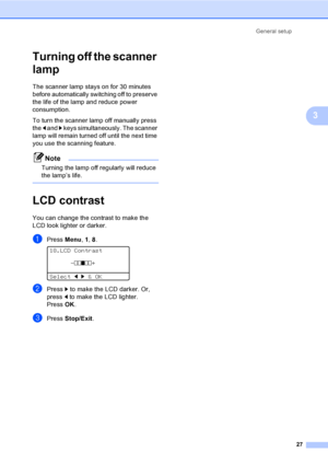 Page 39General setup
27
3
Turning off the scanner 
lamp
3
The scanner lamp stays on for 30 minutes 
before automatically switching off to preserve 
the life of the lamp and reduce power 
consumption. 
To turn the scanner lamp off manually press 
the d and c keys simultaneously. The scanner 
lamp will remain turned off until the next time 
you use the scanning feature.
Note
Turning the lamp off regularly will reduce 
the lamp’s life.
 
LCD contrast3
You can change the contrast to make the 
LCD look lighter or...