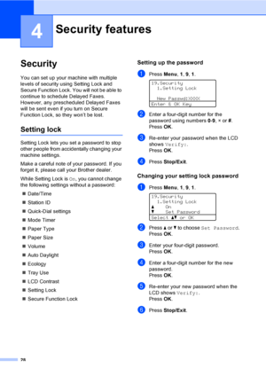 Page 4028
4
Security4
You can set up your machine with multiple 
levels of security using Setting Lock and 
Secure Function Lock. You will not be able to 
continue to schedule Delayed Faxes. 
However, any prescheduled Delayed Faxes 
will be sent even if you turn on Secure 
Function Lock, so they won’t be lost.
Setting lock4
Setting Lock lets you set a password to stop 
other people from accidentally changing your 
machine settings.
Make a careful note of your password. If you 
forget it, please call your...