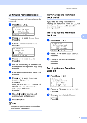 Page 43Security features
31
4
Setting up restricted users4
You can set up users with restrictions and a 
password.
aPress Menu, 1, 9, 2. 
19.Security
2.Function Lock
aLock OffiOn
bSet Password
Selectabor OK
bPress a or b to select Setup User. 
PressOK.
cEnter the administrator password. 
PressOK.
 
19.Security
Setup User
aPublic
bUser01
Selectabor OK
dPress a or b to select User01. 
PressOK.
eUse the numeric keys to enter the user 
name. (See Entering texton page 220.) 
PressOK.
fEnter a four-digit password for...