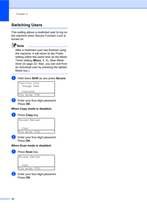 Page 44Chapter 4
32
Switching Users4
This setting allows a restricted user to log on 
the machine when Secure Function Lock is 
turned on.
Note
After a restricted user has finished using 
the machine, it will return to the Public 
setting within the same time as the Mode 
Timer setting (Menu, 1, 1). (See Mode 
timeron page 22. Also, you can exit from 
an individual user by pressing the lighted 
Mode key.)
 
aHold down Shift as you press Secure. 
Function Lock
Change User
PIN:XXXX
Pls enter PIN
bEnter your...