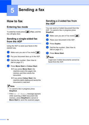 Page 4634
5
How to fax5
Entering fax mode5
To enter fax mode press  (Fax), and the 
key will glow blue.
Sending a single-sided fax 
from the ADF5
Using the ADF to send your faxes is the 
easiest way. 
aMake sure you are in Fax mode  .
bPut your document face up in the ADF.
cDial the fax number. (See How to 
dialon page 57.)
dPress Mono Start or Colour Start.
„If you press Mono Start, the 
machine scans the pages into 
memory and then sends the 
document.
„If you press Colour Start, the 
machine starts dialling...