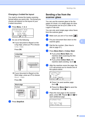 Page 47Sending a fax
35
5
Changing a 2-sided fax layout5
You need to choose the duplex scanning 
format before you send a fax. The format you 
choose will depend on the layout of your 
2-sided document.
aPress Menu, 1, 0, 2. 
10.Document Scan
2.Duplex Scan
aLong edge
bShort edge
Selectabor OK
bDo one of the following:
„If your document is flipped on the 
Long edge, press a or b to choose 
Long edge.
Press OK.
„If your document is flipped on the 
Short edge, press a or b to choose   
Short edge.
Press OK.
cPress...