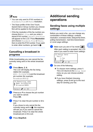 Page 49Sending a fax
37
5
Note
• You can only send to IFAX numbers in 
Standard, Fine or Photo resolution.
• The Scan profile of the One-Touch, 
Speed-Dial or Group number you choose 
first will be applied to the broadcast.
• If the fax resolution of the fax number you 
choose first is 
S.Fine and you enter a 
stored IFAX number, 
Select:Std/Fine 
will appear on the LCD. Press 
Resolution 
and choose 
Standard, Fine or Photo, 
then re-enter the IFAX number. If you want 
to enter other numbers, go back to 
c....