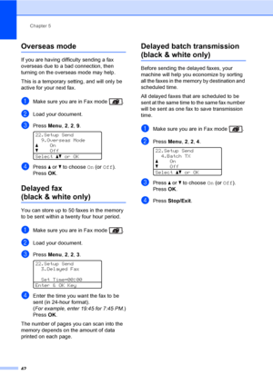 Page 54Chapter 5
42
Overseas mode5
If you are having difficulty sending a fax 
overseas due to a bad connection, then 
turning on the overseas mode may help.
This is a temporary setting, and will only be 
active for your next fax.
aMake sure you are in Fax mode  .
bLoad your document.
cPress Menu, 2, 2, 9. 
22.Setup Send
9.Overseas Mode
aOn
bOff
Selectabor OK
dPress a or b to choose On (or Off).
PressOK.
Delayed fax 
(black & white only)5
You can store up to 50 faxes in the memory 
to be sent within a twenty...
