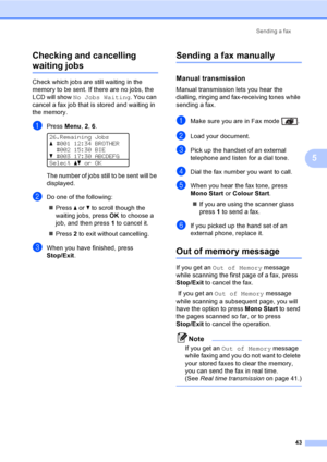 Page 55Sending a fax
43
5 Checking and cancelling 
waiting jobs5
Check which jobs are still waiting in the 
memory to be sent. If there are no jobs, the 
LCD will show No Jobs Waiting. You can 
cancel a fax job that is stored and waiting in 
the memory.
aPress Menu, 2, 6. 
26.Remaining Jobs
a#001 12:34 BROTHER
#002 15:30 BIE
b#003 17:30 ABCDEFG
Selectabor OK
The number of jobs still to be sent will be 
displayed.
bDo one of the following:
„Press a or b to scroll though the 
waiting jobs, pressOK to choose a...