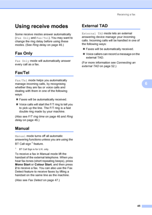 Page 57Receiving a fax
45
6
Using receive modes6
Some receive modes answer automatically 
(Fax Only and Fax/Tel). You may want to 
change the ring delay before using these 
modes. (See Ring delayon page 46.)
Fax Only6
Fax Only mode will automatically answer 
every call as a fax.
Fax/Tel6
Fax/Tel mode helps you automatically 
manage incoming calls, by recognising 
whether they are fax or voice calls and 
dealing with them in one of the following 
ways:
„Faxes will be automatically received.
„Voice calls will...