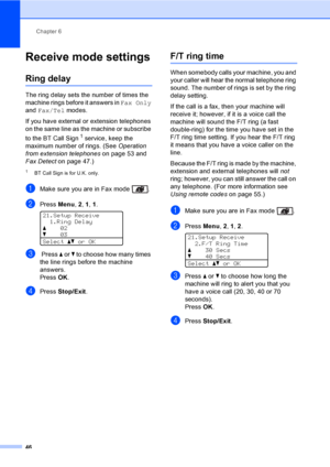 Page 58Chapter 6
46
Receive mode settings6
Ring delay6
The ring delay sets the number of times the 
machine rings before it answers in Fax Only 
and Fax/Tel modes.
If you have external or extension telephones 
on the same line as the machine or subscribe 
to the BT Call Sign
1 service, keep the 
maximum number of rings. (See Operation 
from extension telephoneson page 53 and 
Fax Detecton page 47.)
1BT Call Sign is for U.K. only.
aMake sure you are in Fax mode  .
bPress Menu, 2, 1, 1. 
21.Setup Receive
1.Ring...