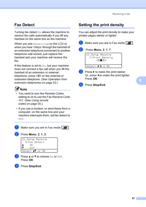 Page 59Receiving a fax
47
6
Fax Detect6
Turning fax detect On allows the machine to 
receive fax calls automatically if you lift any 
handset on the same line as the machine.
When you see Receiving on the LCD or 
when you hear ‘chirps’ through the handset of 
an extension telephone connected to another 
telephone wall socket, just replace the 
handset and your machine will receive the 
fax. 
If this feature is set to On, but your machine 
does not connect a fax call when you lift the 
handset of an extension or...