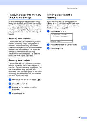 Page 61Receiving a fax
49
6 Receiving faxes into memory 
(black & white only)6
As soon as the paper tray becomes empty 
during fax reception, the screen will display 
No Paper, asking you to put paper in the 
paper tray. (See Loading paper and 
envelopeson page 17.) If you are unable to 
put paper in the paper tray the following will 
happen:
If Memory Receive is On:6
The machine will carry on receiving the fax, 
with the remaining pages being stored in 
memory, if enough memory is available. 
Further incoming...