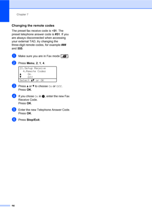 Page 68Chapter 7
56
Changing the remote codes7
The preset fax receive code is l51. The 
preset telephone answer code is #51. If you 
are always disconnected when accessing 
your external TAD, try changing the 
three-digit remote codes, for example ### 
and 555.
aMake sure you are in Fax mode  .
bPress Menu, 2, 1, 4. 
21.Setup Receive
4.Remote Codes
aOn
bOff
Selectabor OK 
cPress a or b to choose On or Off.
PressOK.
dIf you chose On in c, enter the new Fax 
Receive Code.
PressOK.
eEnter the new Telephone Answer...