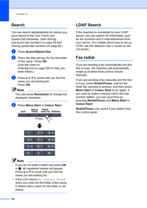 Page 70Chapter 8
58
Search8
You can search alphabetically for names you 
have stored in the One-Touch and 
Speed-Dial memories. (See Storing 
one-touch dial numberson page 59 and 
Storing speed-dial numberson page 60.)
aPress Search/Speed Dial.
bPress the dial pad key for the first letter 
of the name. Press OK.
(Use the chart on 
Entering texton page 220 to help you 
enter letters.)
cPress a or b to scroll until you find the 
name you are looking for.
PressOK.
Note
You can press Resolution to change the...