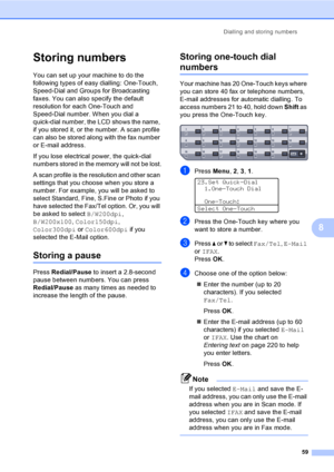 Page 71Dialling and storing numbers
59
8
Storing numbers8
You can set up your machine to do the 
following types of easy dialling: One-Touch, 
Speed-Dial and Groups for Broadcasting 
faxes. You can also specify the default 
resolution for each One-Touch and 
Speed-Dial number. When you dial a 
quick-dial number, the LCD shows the name, 
if you stored it, or the number. A scan profile 
can also be stored along with the fax number 
or E-mail address. 
If you lose electrical power, the quick-dial 
numbers stored...