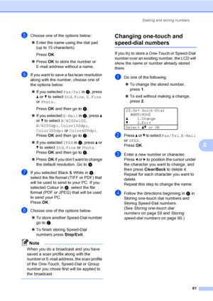 Page 73Dialling and storing numbers
61
8
eChoose one of the options below:
„Enter the name using the dial pad 
(up to 15 characters).
PressOK.
„PressOK to store the number or 
E-mail address without a name.
fIf you want to save a fax/scan resolution 
along with the number, choose one of 
the options below:
„If you selected Fax/Tel in c, press 
a or b to select Std, Fine, S.Fine 
or Photo.
PressOK and then go to h.
„If you selected E-Mail in c, press a 
or b to select B/W200x100, 
B/W200dpi, Color150dpi,...