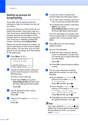 Page 74Chapter 8
62
Setting up groups for 
broadcasting8
If you often want to send the same fax 
message to many fax numbers you can set 
up a group. 
Groups are stored on a One-Touch key or a 
Speed-Dial number. Each group uses up a 
One-Touch key or a Speed-Dial location. You 
can then send the fax message to all the 
numbers stored in a group just by pressing a 
One-Touch key or entering a Speed-Dial 
number, and then pressing Mono Start.
Before you can add numbers to a group, you 
need to store them as...