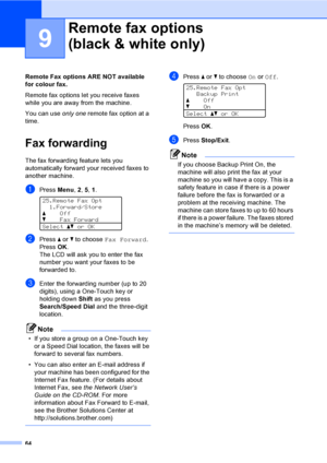 Page 7664
9
Remote Fax options ARE NOT available 
for colour fax.
Remote fax options let you receive faxes 
while you are away from the machine.
You can use only one remote fax option at a 
time.
Fax forwarding9
The fax forwarding feature lets you 
automatically forward your received faxes to 
another machine. 
aPress Menu, 2, 5, 1. 
25.Remote Fax Opt
1.Forward/Store
aOff
bFax Forward
Selectabor OK
bPress a or b to choose Fax Forward.
PressOK.
The LCD will ask you to enter the fax 
number you want your faxes to...