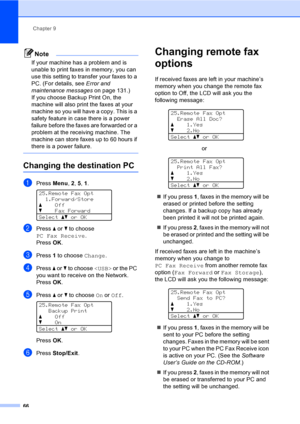 Page 78Chapter 9
66
Note
If your machine has a problem and is 
unable to print faxes in memory, you can 
use this setting to transfer your faxes to a 
PC. (For details, see Error and 
maintenance messageson page 131.)
If you choose Backup Print On, the 
machine will also print the faxes at your 
machine so you will have a copy. This is a 
safety feature in case there is a power 
failure before the faxes are forwarded or a 
problem at the receiving machine. The 
machine can store faxes up to 60 hours if 
there...