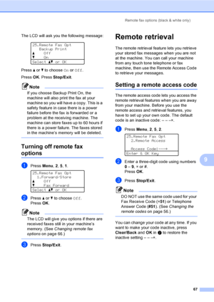 Page 79Remote fax options (black & white only)
67
9
The LCD will ask you the following message:
 
25.Remote Fax Opt
Backup Print
aOff
bOn
Selectabor OK
Press a or b to choose On or Off.
Press OK. Press Stop/Exit.
Note
If you choose Backup Print On, the 
machine will also print the fax at your 
machine so you will have a copy. This is a 
safety feature in case there is a power 
failure before the fax is forwarded or a 
problem at the receiving machine. The 
machine can store faxes up to 60 hours if 
there is a...