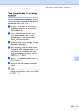 Page 81Remote fax options (black & white only)
69
9 Changing the fax forwarding 
number9
You can change the default setting of your fax 
forwarding number from another telephone or 
fax machine using touch tone.
aDial your fax number from a telephone 
or another telephone or fax machine 
using touch tone.
bWhen your machine answers, enter 
your remote access code (3 digits 
followed by l). If you hear one long 
beep, you have messages.
cWhen you hear two short beeps, use the 
dial pad to press 9 5 4.
dWait for...