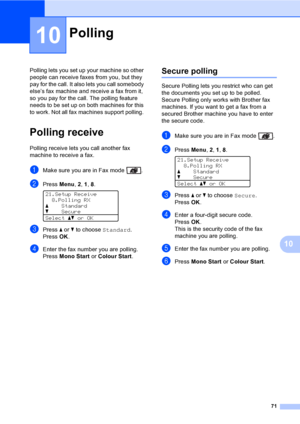 Page 8371
10
10
Polling lets you set up your machine so other 
people can receive faxes from you, but they 
pay for the call. It also lets you call somebody 
else’s fax machine and receive a fax from it, 
so you pay for the call. The polling feature 
needs to be set up on both machines for this 
to work. Not all fax machines support polling. 
Polling receive10
Polling receive lets you call another fax 
machine to receive a fax.
aMake sure you are in Fax mode  .
bPress Menu, 2, 1, 8. 
21.Setup Receive
8.Polling...