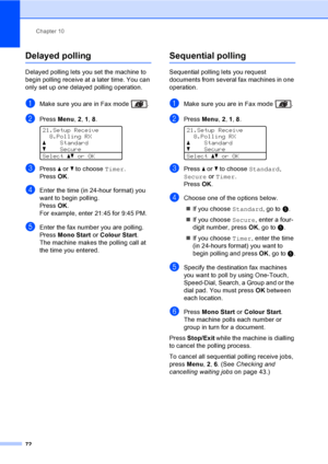 Page 84Chapter 10
72
Delayed polling10
Delayed polling lets you set the machine to 
begin polling receive at a later time. You can 
only set up one delayed polling operation.
aMake sure you are in Fax mode  .
bPress Menu, 2, 1, 8. 
21.Setup Receive
8.Polling RX
aStandard
bSecure
Selectabor OK
cPress a or b to choose Timer.
PressOK.
dEnter the time (in 24-hour format) you 
want to begin polling.
PressOK.
For example, enter 21:45 for 9:45 PM.
eEnter the fax number you are polling. 
Press Mono Start or Colour...