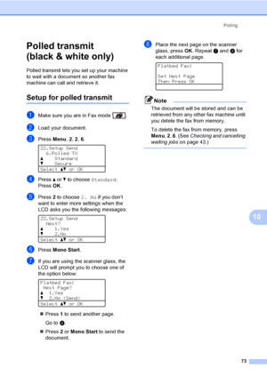 Page 85Polling
73
10
Polled transmit 
(black & white only)
10
Polled transmit lets you set up your machine 
to wait with a document so another fax 
machine can call and retrieve it.
Setup for polled transmit10
aMake sure you are in Fax mode  .
bLoad your document.
cPress Menu, 2, 2, 6. 
22.Setup Send
6.Polled TX
aStandard
bSecure
Selectabor OK
dPress a or b to choose Standard.
PressOK.
ePress 2 to choose 2. No if you don’t 
want to enter more settings when the 
LCD asks you the following messages: 
 
22.Setup...