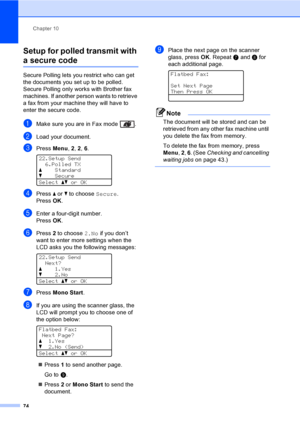 Page 86Chapter 10
74
Setup for polled transmit with 
a secure code10
Secure Polling lets you restrict who can get 
the documents you set up to be polled. 
Secure Polling only works with Brother fax 
machines. If another person wants to retrieve 
a fax from your machine they will have to 
enter the secure code.
aMake sure you are in Fax mode  .
bLoad your document.
cPress Menu, 2, 2, 6. 
22.Setup Send
6.Polled TX
aStandard
bSecure
Selectabor OK
dPress a or b to choose Secure.
Press OK.
eEnter a four-digit...