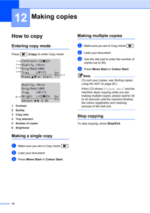 Page 9078
12
How to copy12
Entering copy mode12
Press  (Copy) to enter Copy mode.
 
 
1 Contrast
2Quality
3 Copy ratio
4 Tray selection
5 Number of copies
6 Brightness
Making a single copy12
aMake sure you are in Copy mode  .
bLoad your document.
cPress Mono Start or Colour Start.
Making multiple copies12
aMake sure you are in Copy mode  . 
bLoad your document.
cUse the dial pad to enter the number of 
copies (up to 99).
dPress Mono Start or Colour Start.
Note
(To sort your copies, see Sorting copies 
using the...