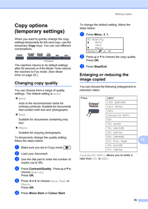 Page 91Making copies
79
12
Copy options 
(temporary settings)
12
When you want to quickly change the copy 
settings temporarily for the next copy, use the 
temporary Copy keys. You can use different 
combinations.
 
The machine returns to its default settings 
after 60 seconds or if the Mode Timer returns 
the machine to Fax mode. (See Mode 
timeron page 22.)
Changing copy quality12
You can choose from a range of quality 
settings. The default setting is Auto.
„Auto
Auto is the recommended mode for 
ordinary...