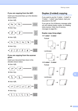 Page 93Making copies
81
12
If you are copying from the ADF:12
Insert your document face up in the direction 
shown below:
„2 in 1 (P)
 
„2 in 1 (L)
 
„4 in 1 (P)
 
„4 in 1 (L)
 
If you are copying from the scanner 
glass:
12
Insert your document face down in the 
direction shown below:
„2 in 1 (P)
 
„2 in 1 (L)
 
„4 in 1 (P)
 
„4 in 1 (L)
 
Duplex (2-sided) copying12
If you want to use the “2 sided i 2 sided” or 
“2 sided i 1 sided” copy feature, load your 
document in the ADF.
If you get an Out of Memory...